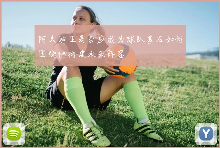 阿夫迪亚是否应成为球队基石如何围绕他构建未来阵容