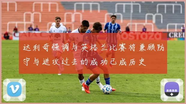 达利奇强调与英格兰比赛将兼顾防守与进攻过去的成功已成历史