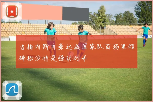 吉梅内斯自豪达成国家队百场里程碑称沙特是强劲对手