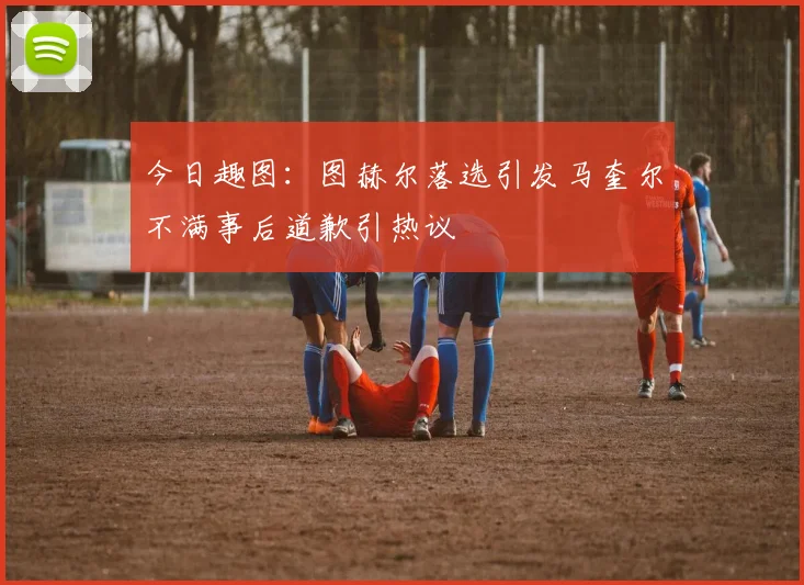 今日趣图：图赫尔落选引发马奎尔不满事后道歉引热议
