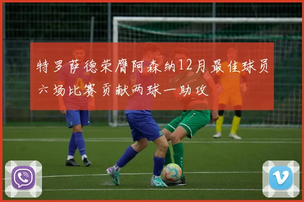 特罗萨德荣膺阿森纳12月最佳球员六场比赛贡献两球一助攻