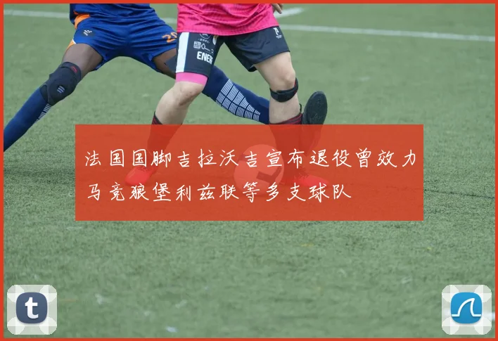 法国国脚吉拉沃吉宣布退役曾效力马竞狼堡利兹联等多支球队