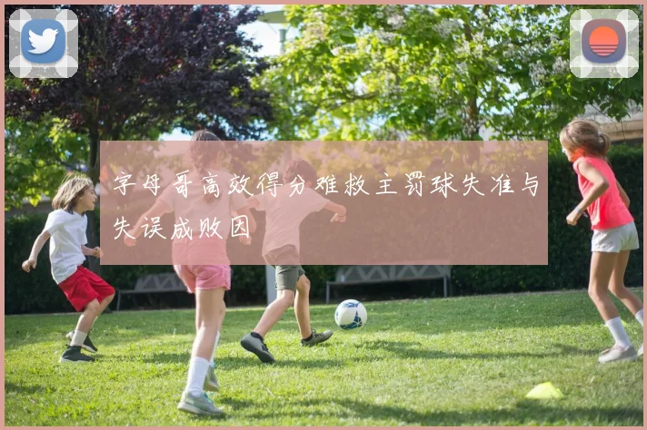 字母哥高效得分难救主罚球失准与失误成败因