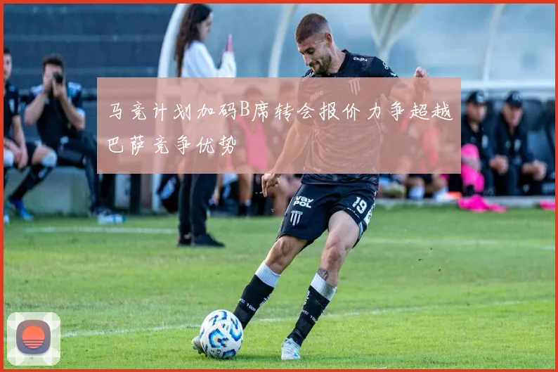 马竞计划加码B席转会报价力争超越巴萨竞争优势