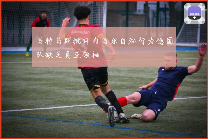 马特乌斯批评内马尔自私行为德国队缺乏真正领袖