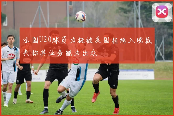 法国U20球员力挺被美国拒绝入境裁判称其业务能力出众