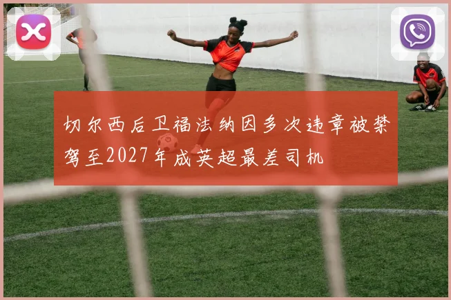 切尔西后卫福法纳因多次违章被禁驾至2027年成英超最差司机