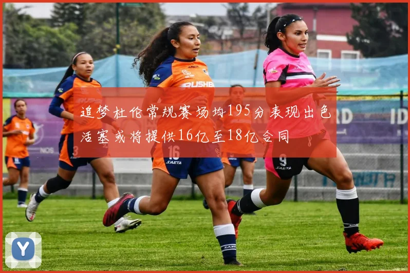 追梦杜伦常规赛场均195分表现出色活塞或将提供16亿至18亿合同