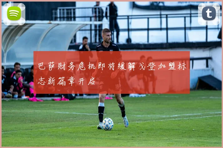 巴萨财务危机即将缓解戈登加盟标志新篇章开启