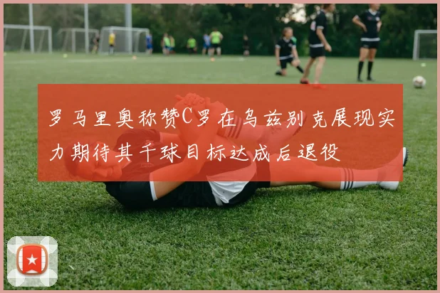 罗马里奥称赞C罗在乌兹别克展现实力期待其千球目标达成后退役