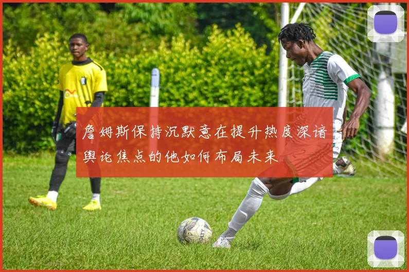 詹姆斯保持沉默意在提升热度深谙舆论焦点的他如何布局未来