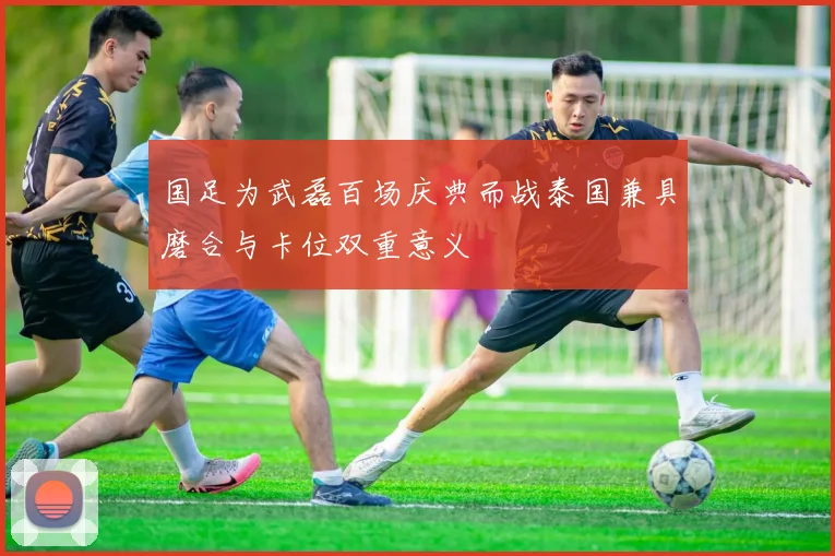 国足为武磊百场庆典而战泰国兼具磨合与卡位双重意义