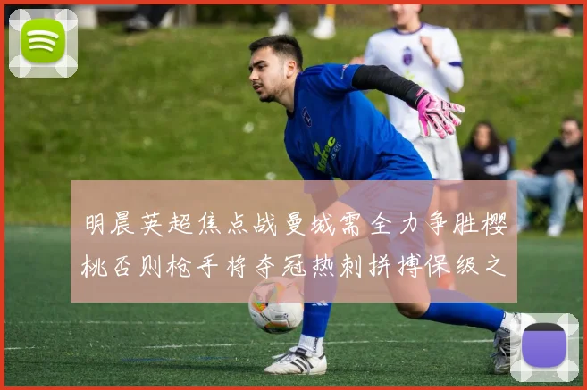 明晨英超焦点战曼城需全力争胜樱桃否则枪手将夺冠热刺拼搏保级之路