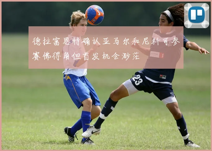 德拉富恩特确认亚马尔和尼科可参赛佛得角但首发机会渺茫
