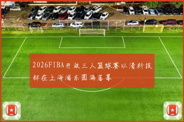 2026FIBA开放三人篮球赛以清科技杯在上海浦东圆满落幕