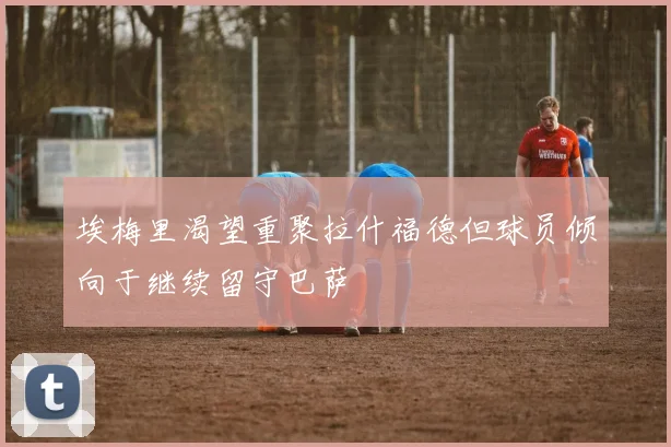 埃梅里渴望重聚拉什福德但球员倾向于继续留守巴萨