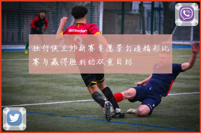 独行侠主帅新赛季愿景打造精彩比赛与赢得胜利的双重目标