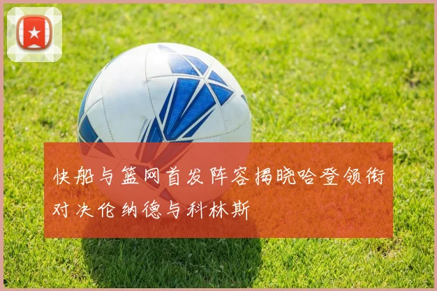 快船与篮网首发阵容揭晓哈登领衔对决伦纳德与科林斯