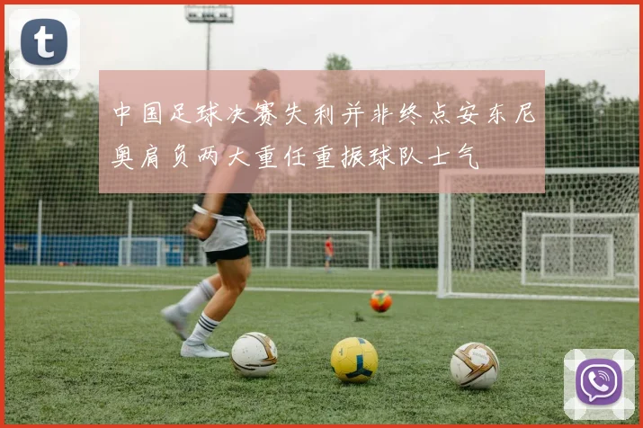 中国足球决赛失利并非终点安东尼奥肩负两大重任重振球队士气