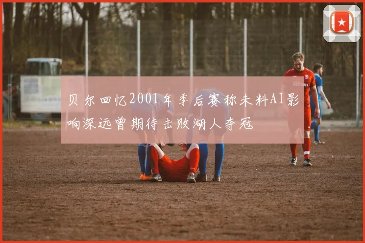 贝尔回忆2001年季后赛称未料AI影响深远曾期待击败湖人夺冠